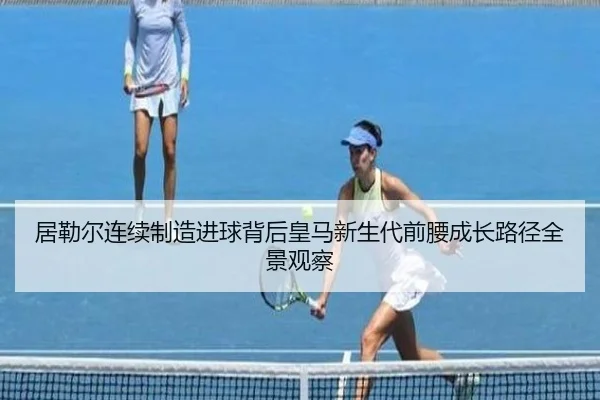 居勒尔连续制造进球背后皇马新生代前腰成长路径全景观察