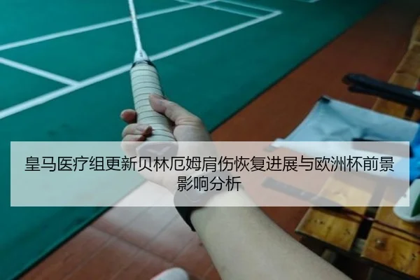 皇马医疗组更新贝林厄姆肩伤恢复进展与欧洲杯前景影响分析