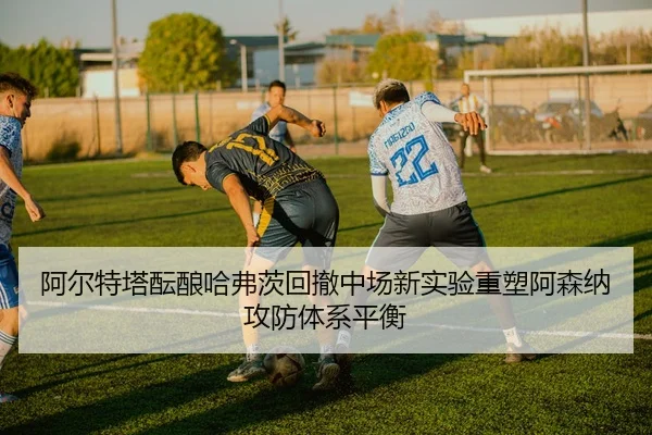 阿尔特塔酝酿哈弗茨回撤中场新实验重塑阿森纳攻防体系平衡
