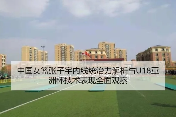 中国女篮张子宇内线统治力解析与U18亚洲杯技术表现全面观察