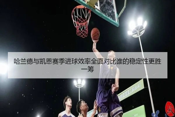 哈兰德与凯恩赛季进球效率全面对比谁的稳定性更胜一筹