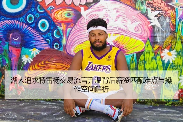 湖人追求特雷杨交易流言升温背后薪资匹配难点与操作空间解析