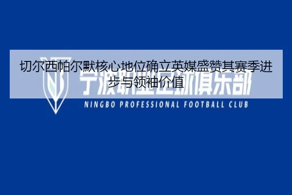 切尔西帕尔默核心地位确立英媒盛赞其赛季进步与领袖价值
