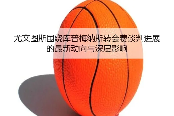 尤文图斯围绕库普梅纳斯转会费谈判进展的最新动向与深层影响