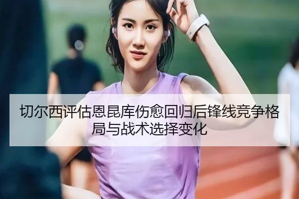 切尔西评估恩昆库伤愈回归后锋线竞争格局与战术选择变化