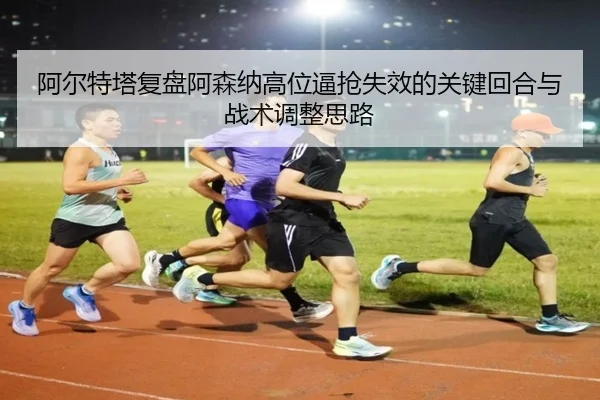 阿尔特塔复盘阿森纳高位逼抢失效的关键回合与战术调整思路