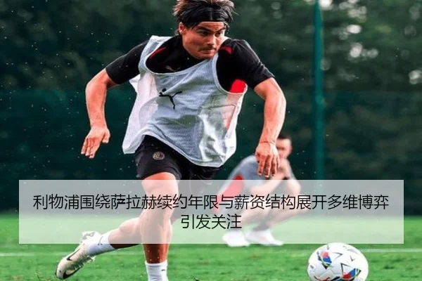 利物浦围绕萨拉赫续约年限与薪资结构展开多维博弈引发关注