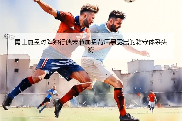 勇士复盘对阵独行侠末节崩盘背后暴露出的防守体系失衡
