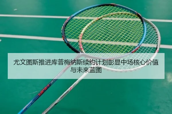 尤文图斯推进库普梅纳斯续约计划彰显中场核心价值与未来蓝图